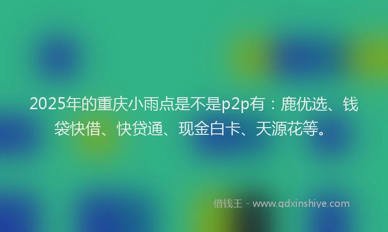 2025年的重庆小雨点是不是p2p有：鹿优选、钱袋快借、快贷通、现金白卡、天源花等。