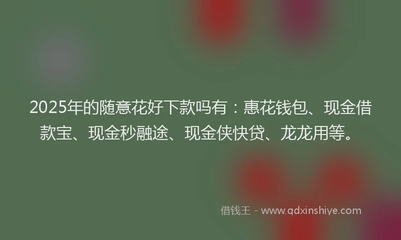 2025年的随意花好下款吗有：惠花钱包、现金借款宝、现金秒融途、现金侠快贷、龙龙用等。