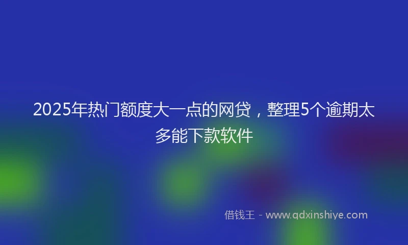2025年热门额度大一点的网贷，整理5个逾期太多能下款软件