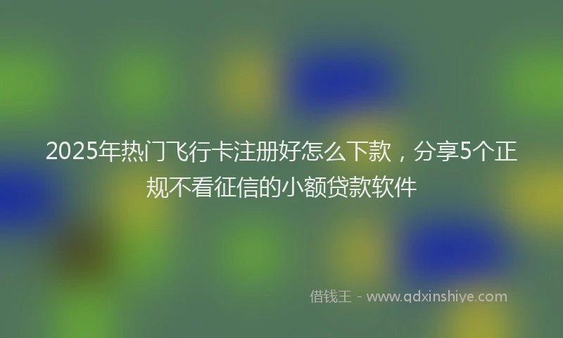 2025年热门飞行卡注册好怎么下款，分享5个正规不看征信的小额贷款软件