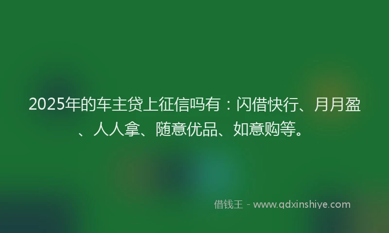 2025年的车主贷上征信吗有:闪借快行、月月盈、人人拿、随意优品、如意购等。