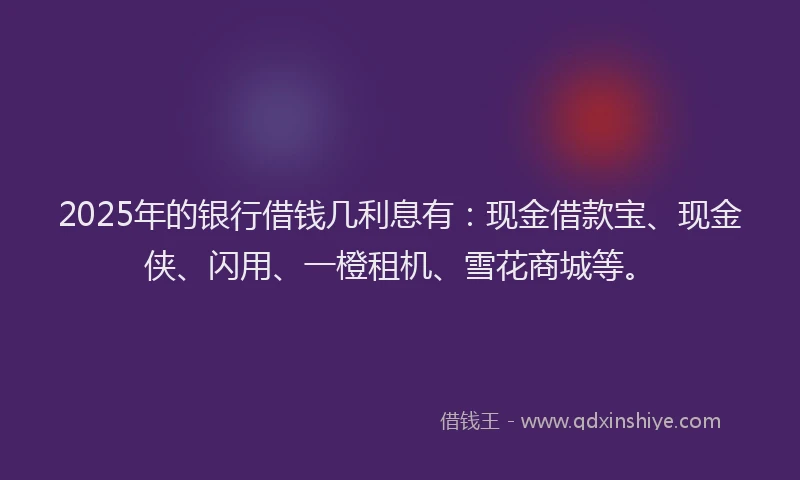 2025年的银行借钱几利息有:现金借款宝、现金侠、闪用、一橙租机、雪花商城等。