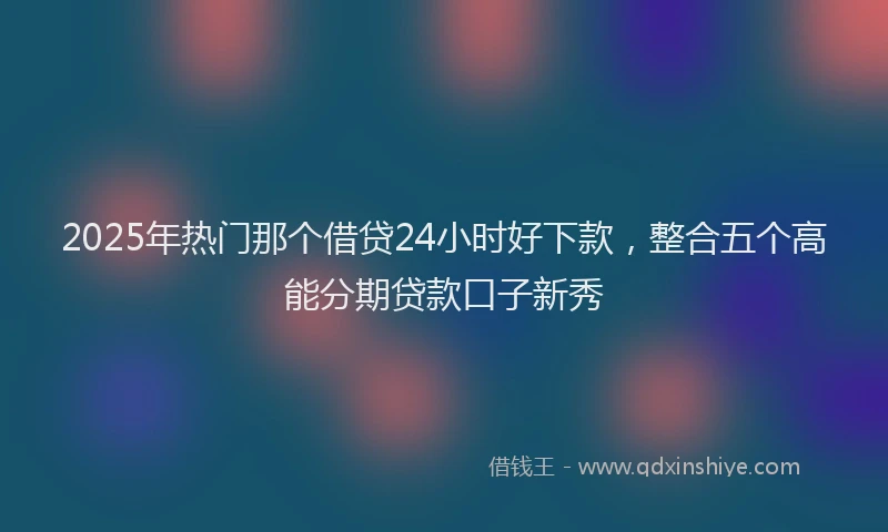 2025年热门那个借贷24小时好下款，整合五个高能分期贷款口子新秀