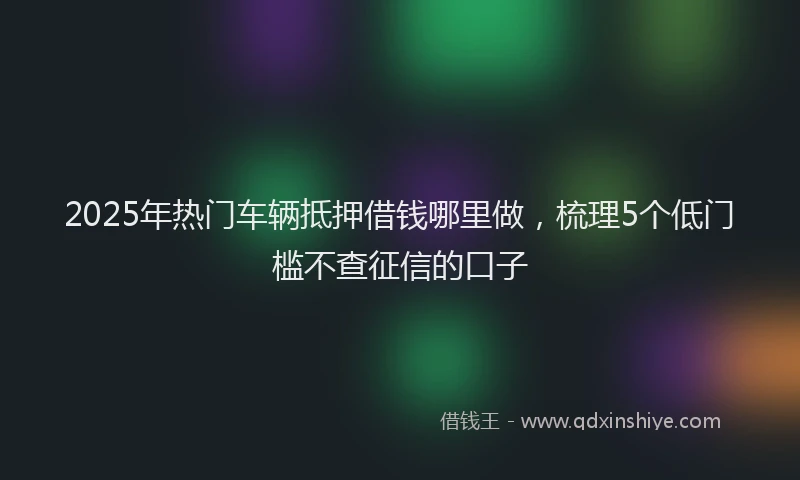 2025年热门车辆抵押借钱哪里做，梳理5个低门槛不查征信的口子