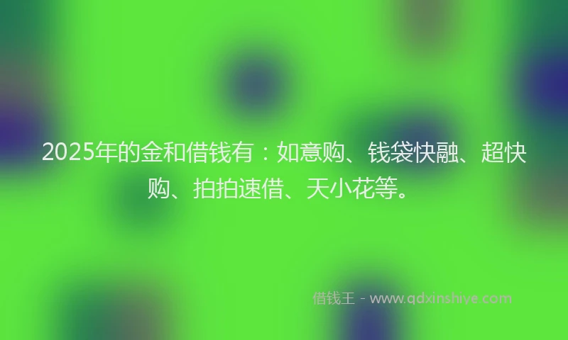 2025年的金和借钱有：如意购、钱袋快融、超快购、拍拍速借、天小花等。
