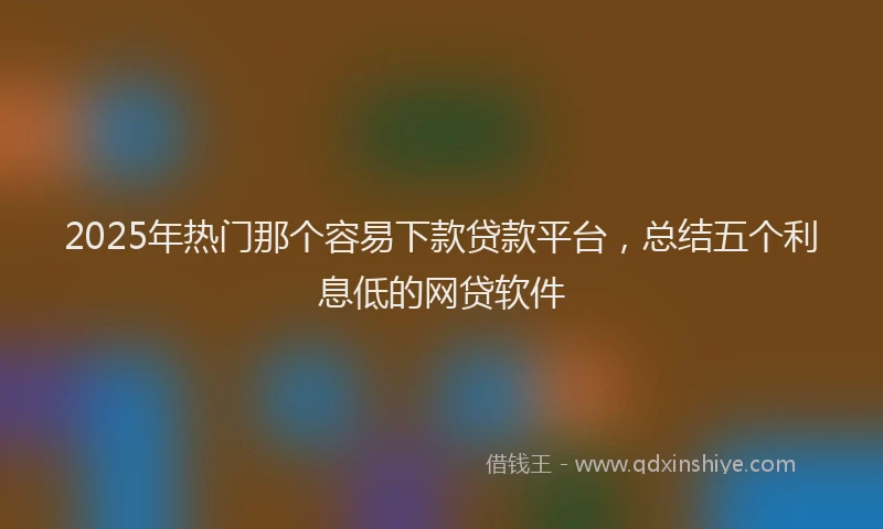 2025年热门那个容易下款贷款平台,总结五个利息低的网贷软件