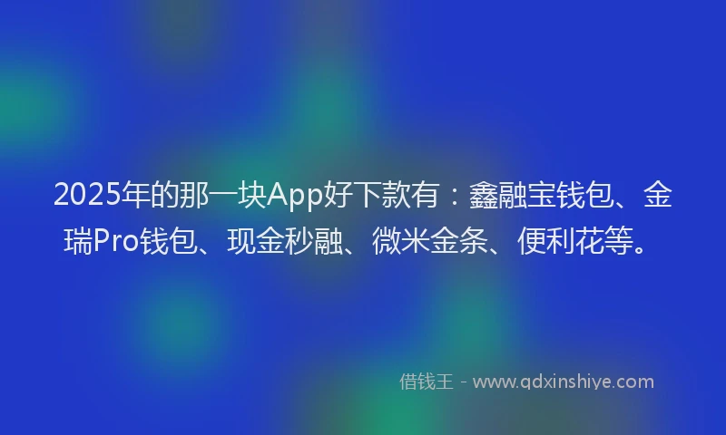 2025年的那一块App好下款有:鑫融宝钱包、金瑞Pro钱包、现金秒融、微米金条、便利花等。
