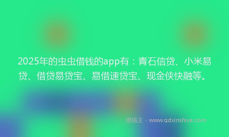 2025年的虫虫借钱的app有：青石信贷、小米易贷、借贷易贷宝、易借速贷宝、现金侠快融等。