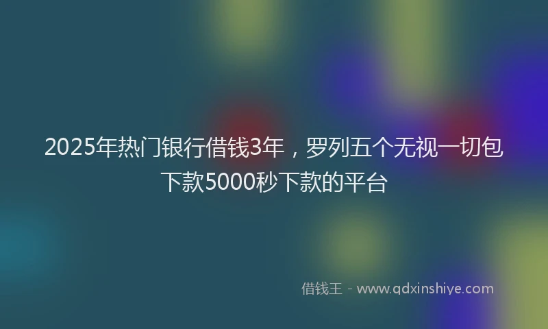 2025年热门银行借钱3年，罗列五个无视一切包下款5000秒下款的平台