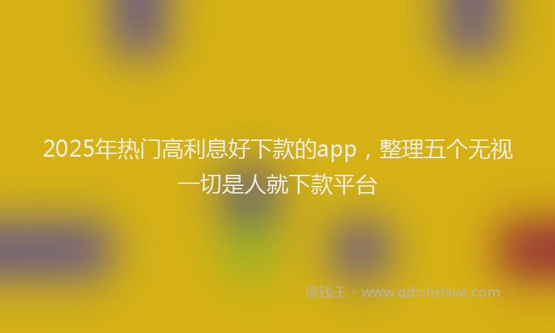 2025年热门高利息好下款的app，整理五个无视一切是人就下款平台