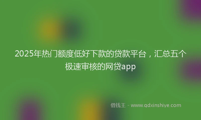 2025年热门额度低好下款的贷款平台，汇总五个极速审核的网贷app