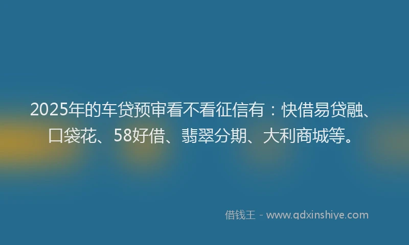 2025年的车贷预审看不看征信有：快借易贷融、口袋花、58好借、翡翠分期、大利商城等。