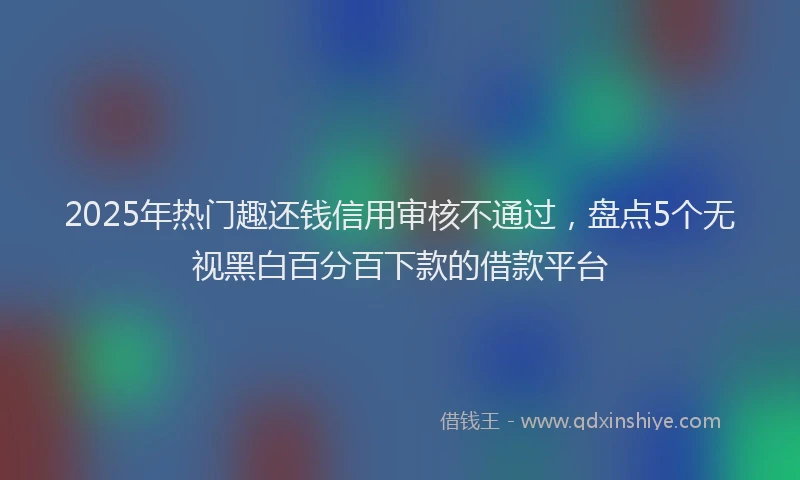 2025年热门趣还钱信用审核不通过，盘点5个无视黑白百分百下款的借款平台