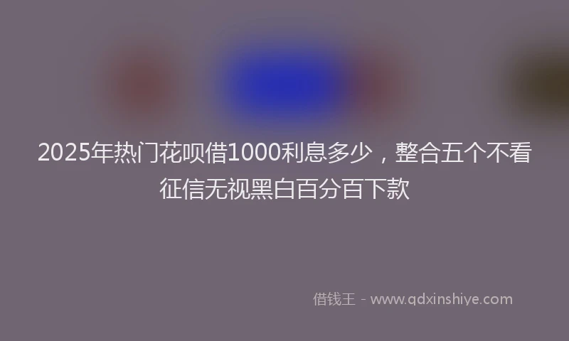 2025年热门花呗借1000利息多少，整合五个不看征信无视黑白百分百下款