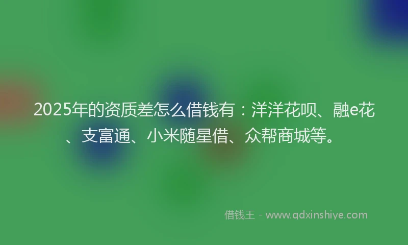 2025年的资质差怎么借钱有：洋洋花呗、融e花、支富通、小米随星借、众帮商城等。