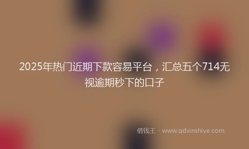 2025年热门近期下款容易平台,汇总五个714无视逾期秒下的口子