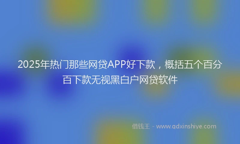 2025年热门那些网贷APP好下款，概括五个百分百下款无视黑白户网贷软件