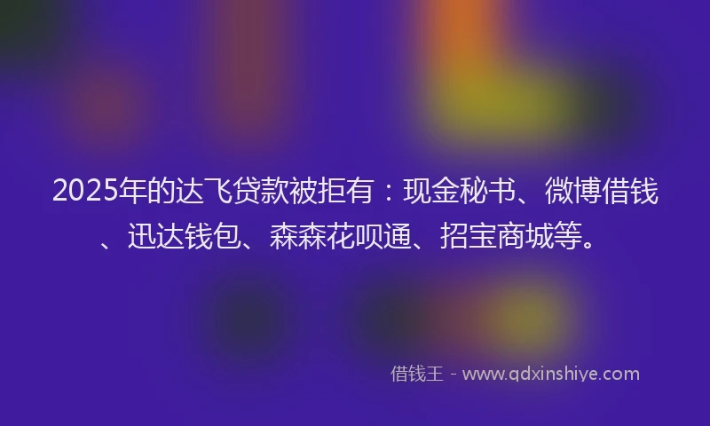 2025年的达飞贷款被拒有：现金秘书、微博借钱、迅达钱包、森森花呗通、招宝商城等。