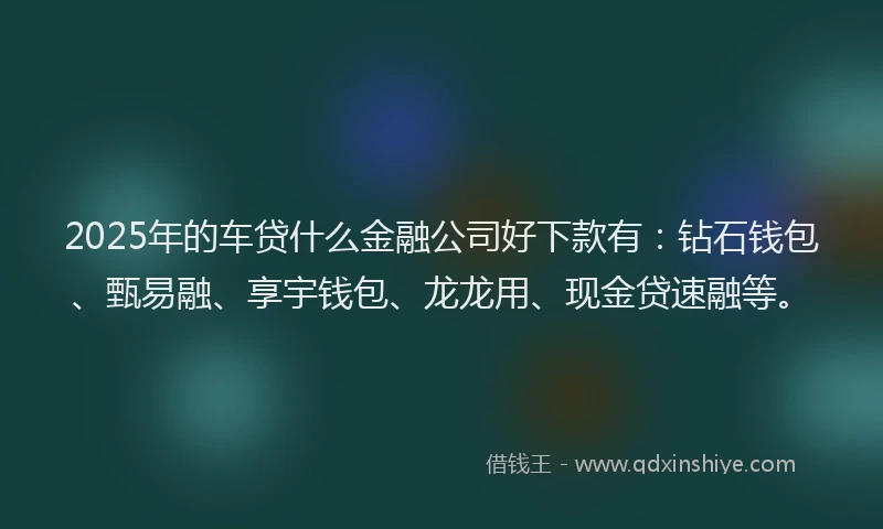 2025年的车贷什么金融公司好下款有：钻石钱包、甄易融、享宇钱包、龙龙用、现金贷速融等。