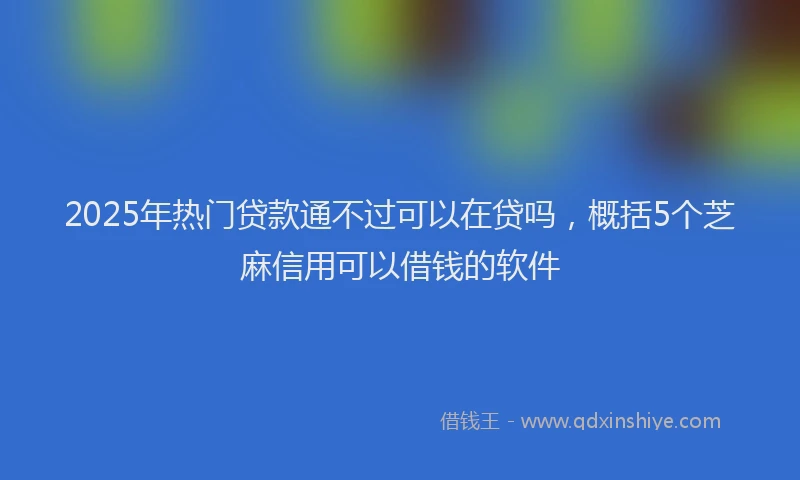 2025年热门贷款通不过可以在贷吗，概括5个芝麻信用可以借钱的软件