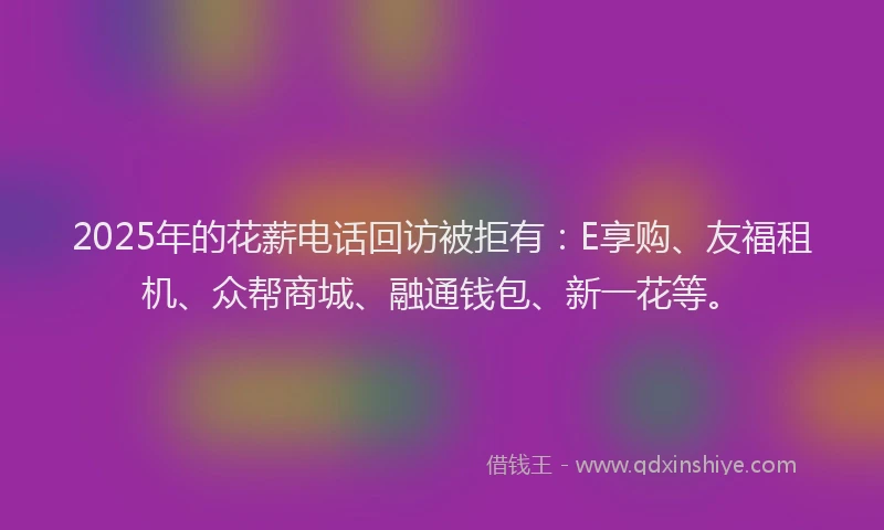 2025年的花薪电话回访被拒有：E享购、友福租机、众帮商城、融通钱包、新一花等。