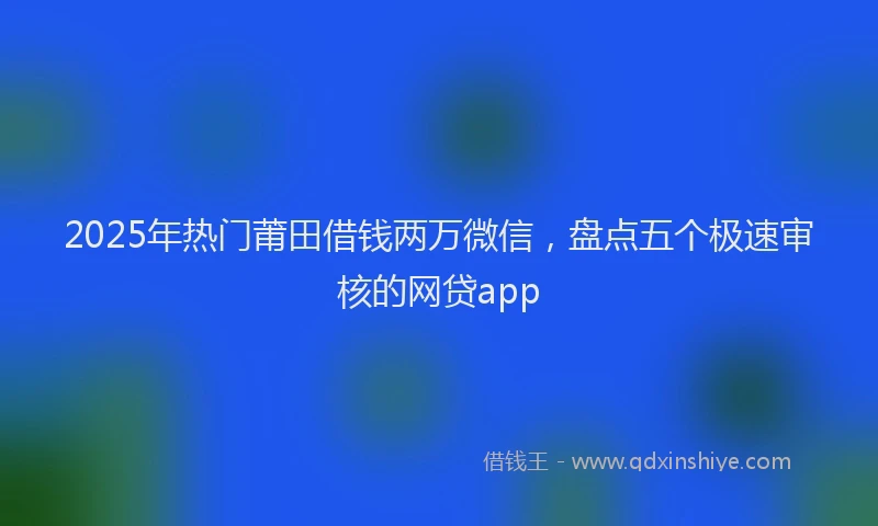 2025年热门莆田借钱两万微信，盘点五个极速审核的网贷app