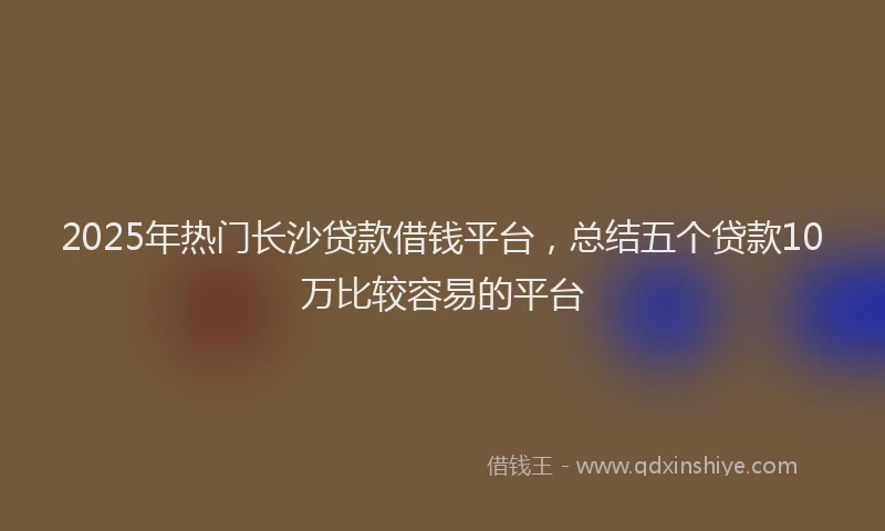 2025年热门长沙贷款借钱平台，总结五个贷款10万比较容易的平台