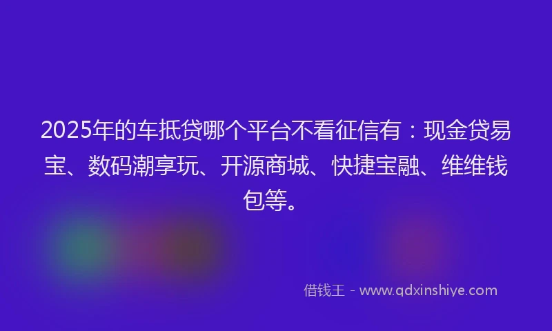 2025年的车抵贷哪个平台不看征信有:现金贷易宝、数码潮享玩、开源商城、快捷宝融、维维钱包等。