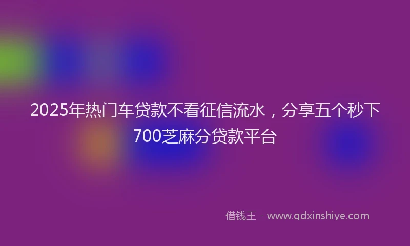 2025年热门车贷款不看征信流水，分享五个秒下700芝麻分贷款平台