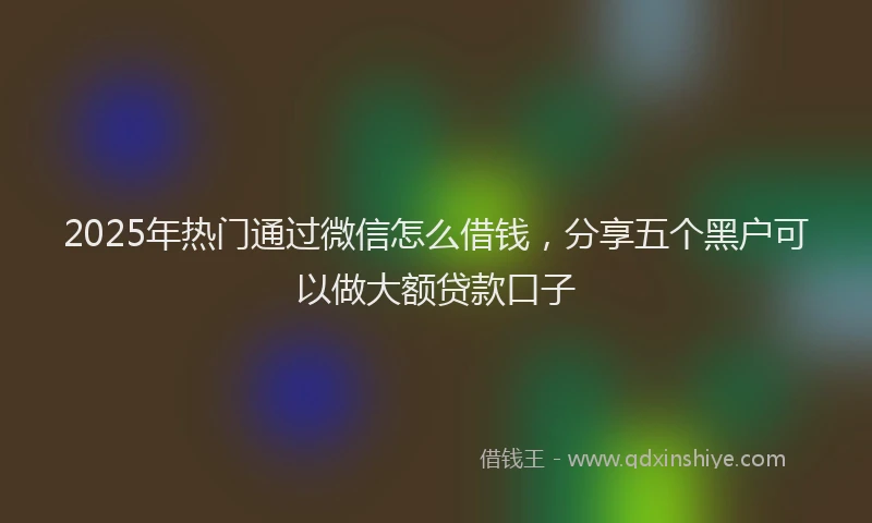 2025年热门通过微信怎么借钱，分享五个黑户可以做大额贷款口子