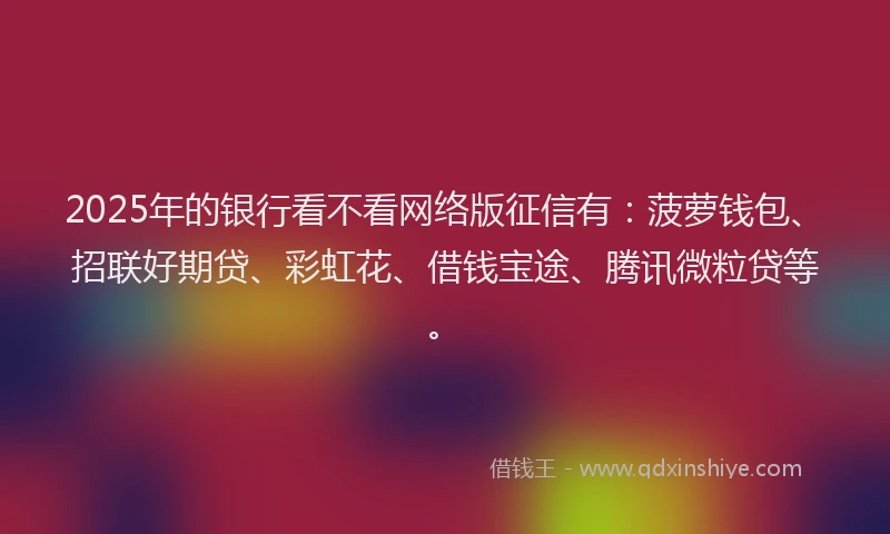 2025年的银行看不看网络版征信有:菠萝钱包、招联好期贷、彩虹花、借钱宝途、腾讯微粒贷等。