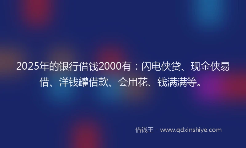 2025年的银行借钱2000有：闪电侠贷、现金侠易借、洋钱罐借款、会用花、钱满满等。