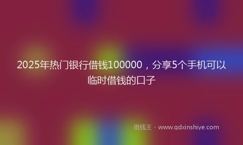 2025年热门银行借钱100000,分享5个手机可以临时借钱的口子