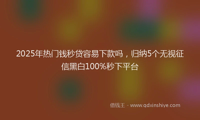 2025年热门钱秒贷容易下款吗，归纳5个无视征信黑白100%秒下平台