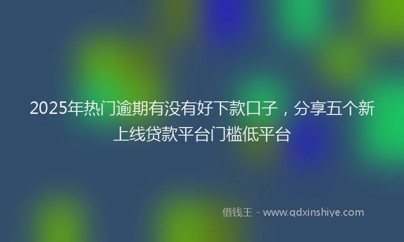 2025年热门逾期有没有好下款口子,分享五个新上线贷款平台门槛低平台