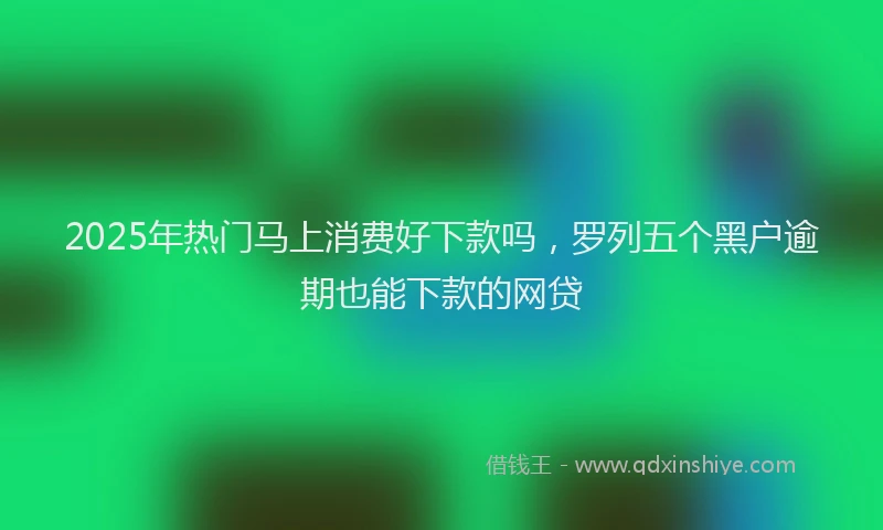 2025年热门马上消费好下款吗，罗列五个黑户逾期也能下款的网贷