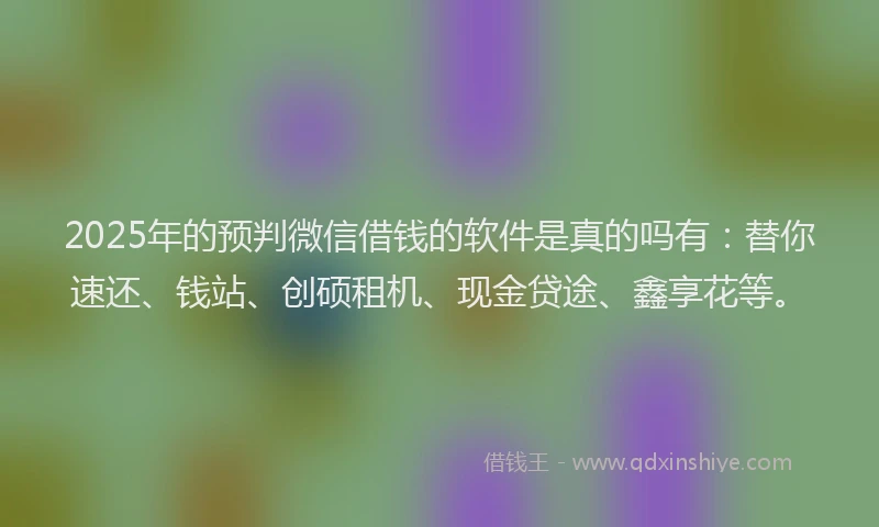 2025年的预判微信借钱的软件是真的吗有：替你速还、钱站、创硕租机、现金贷途、鑫享花等。
