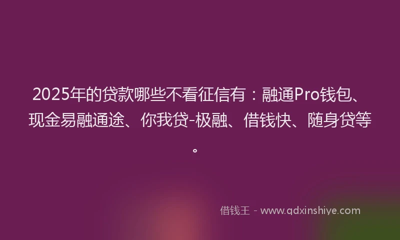2025年的贷款哪些不看征信有:融通Pro钱包、现金易融通途、你我贷-极融、借钱快、随身贷等。