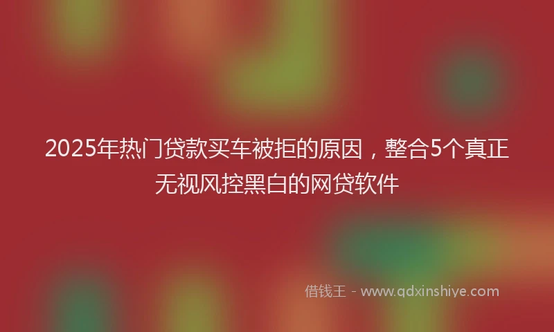 2025年热门贷款买车被拒的原因，整合5个真正无视风控黑白的网贷软件