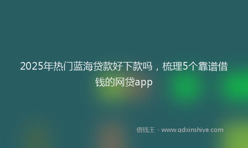 2025年热门蓝海贷款好下款吗，梳理5个靠谱借钱的网贷app