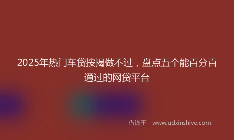 2025年热门车贷按揭做不过，盘点五个能百分百通过的网贷平台