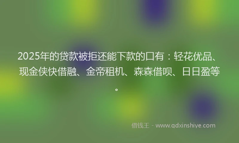 2025年的贷款被拒还能下款的口有：轻花优品、现金侠快借融、金帝租机、森森借呗、日日盈等。
