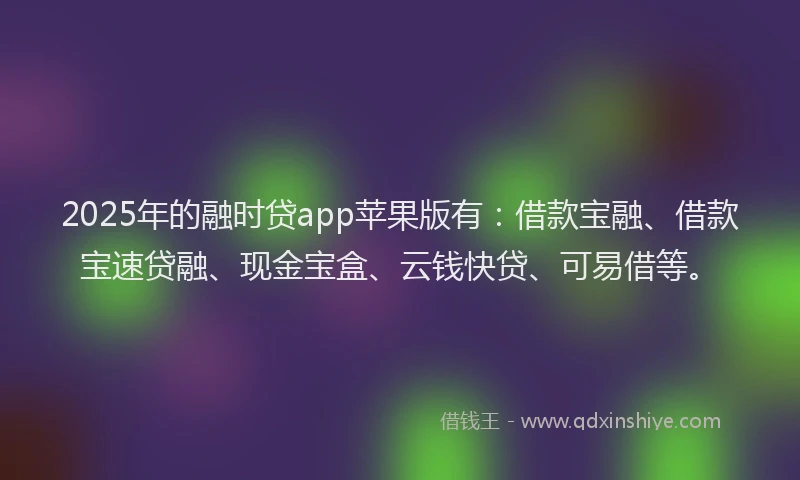 2025年的融时贷app苹果版有：借款宝融、借款宝速贷融、现金宝盒、云钱快贷、可易借等。