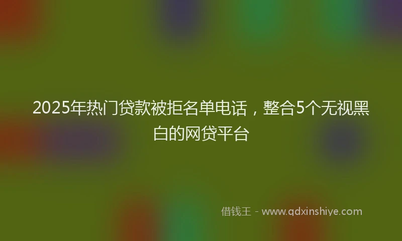 2025年热门贷款被拒名单电话，整合5个无视黑白的网贷平台