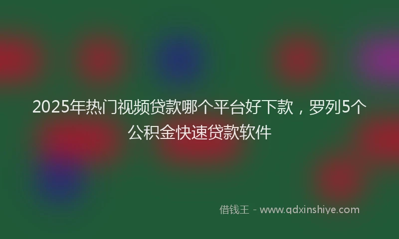 2025年热门视频贷款哪个平台好下款，罗列5个公积金快速贷款软件