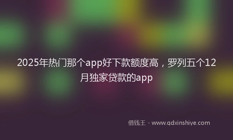 2025年热门那个app好下款额度高，罗列五个12月独家贷款的app