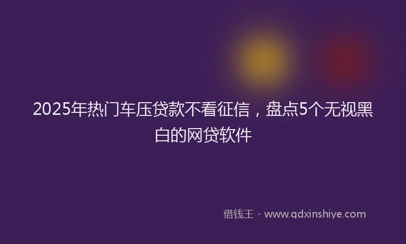 2025年热门车压贷款不看征信,盘点5个无视黑白的网贷软件