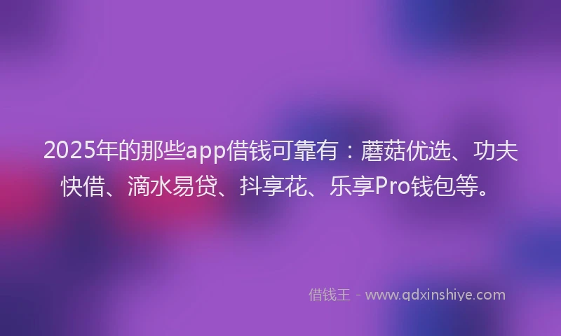 2025年的那些app借钱可靠有：蘑菇优选、功夫快借、滴水易贷、抖享花、乐享Pro钱包等。