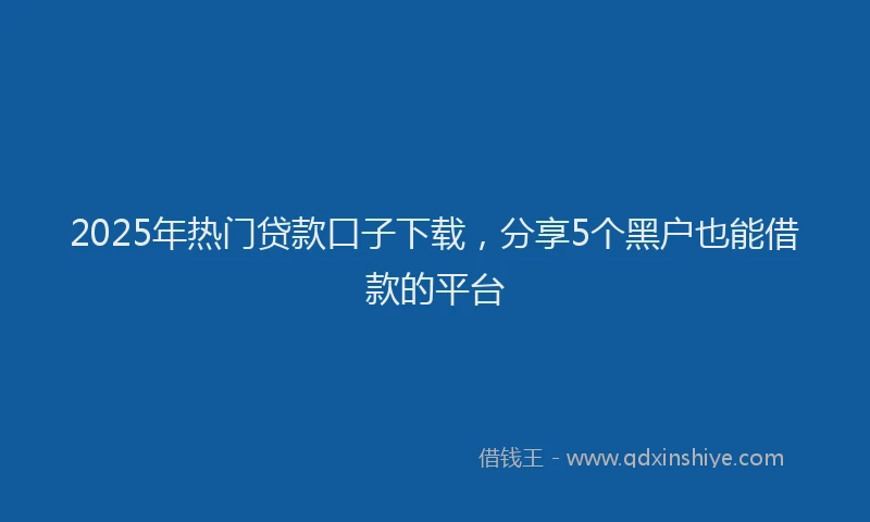 2025年热门贷款口子下载,分享5个黑户也能借款的平台