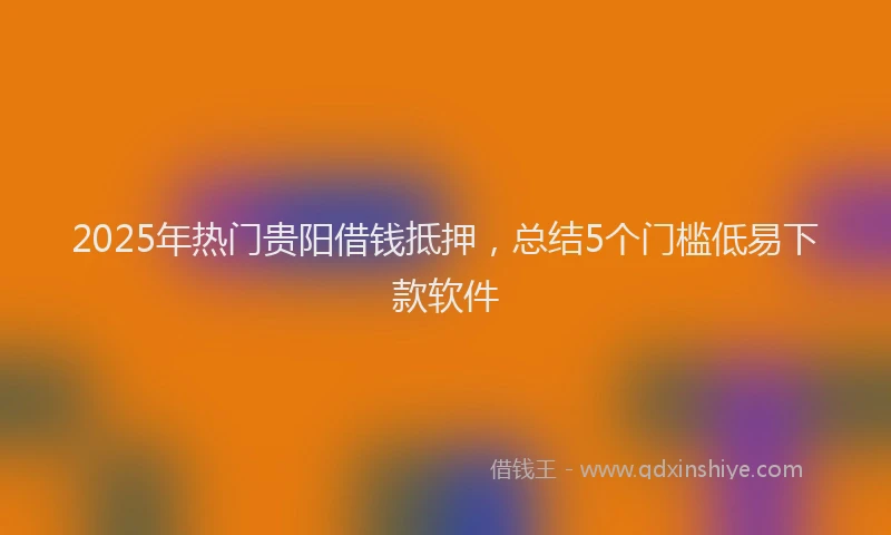2025年热门贵阳借钱抵押，总结5个门槛低易下款软件